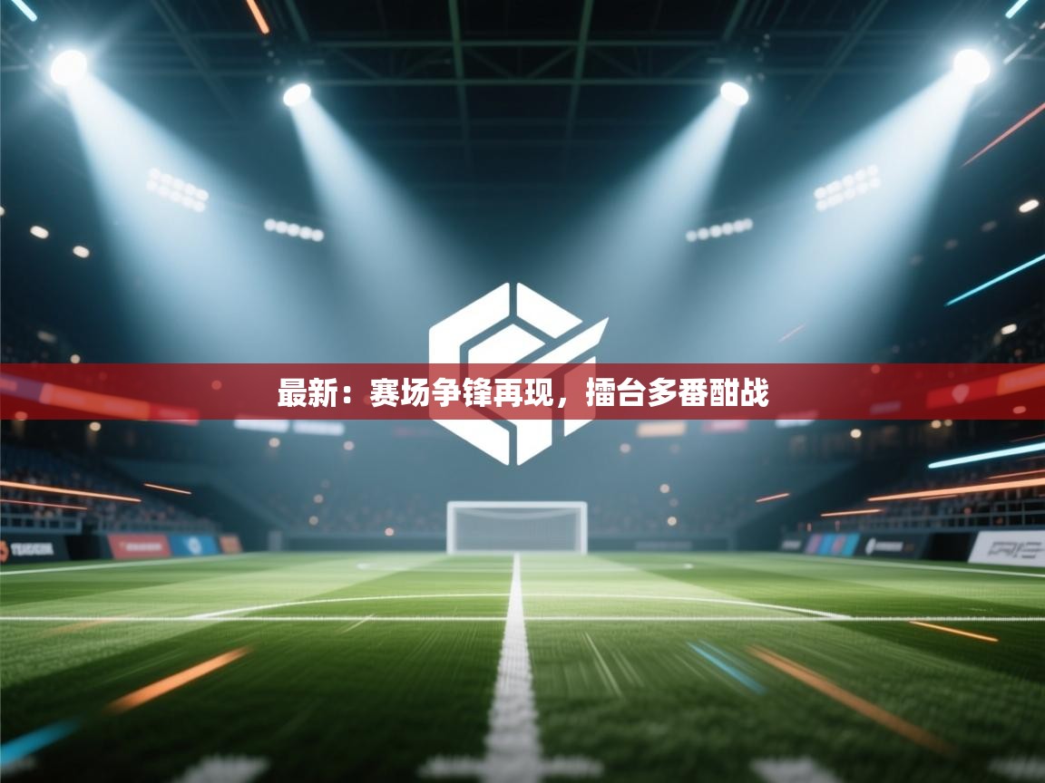 最新：赛场争锋再现，擂台多番酣战