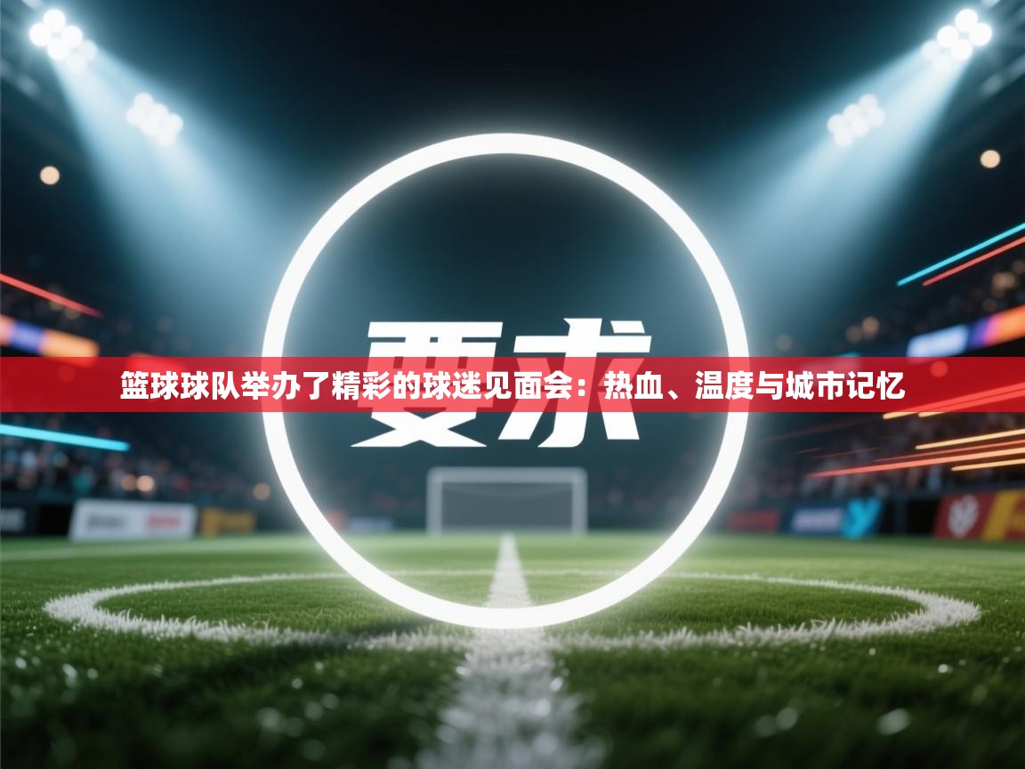 篮球球队举办了精彩的球迷见面会:热血、温度与城市记忆 第2张