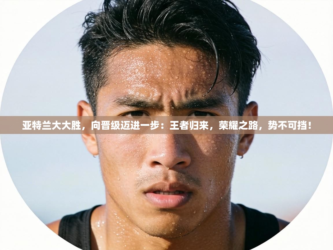 亚特兰大大胜，向晋级迈进一步：王者归来，荣耀之路，势不可挡！